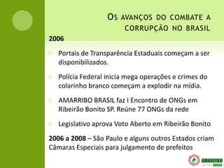 OS   AVANÇOS DO COMBATE A
                         CORRUPÇÃO NO BRASIL
2006
   Portais de Transparência Estaduais começam a ser
    disponibilizados.
   Polícia Federal inicia mega operações e crimes do
    colarinho branco começam a explodir na mídia.
   AMARRIBO BRASIL faz I Encontro de ONGs em
    Ribeirão Bonito SP. Reúne 77 ONGs da rede
   Legislativo aprova Voto Aberto em Ribeirão Bonito
2006 a 2008 – São Paulo e alguns outros Estados criam
Câmaras Especiais para julgamento de prefeitos
 