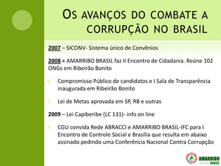O S AVANÇOS DO COMBATE A
               CORRUPÇÃO NO BRASIL
2007 – SICONV- Sistema único de Convênios

2008 = AMARRIBO BRASIL faz II Encontro de Cidadania. Reúne 102
ONGs em Ribeirão Bonito

   Compromisso Público de candidatos e I Sala de Transparência
    inaugurada em Ribeirão Bonito

   Lei de Metas aprovada em SP, RB e outras

2009 – Lei Capiberibe (LC 131)- info on line

   CGU convida Rede ABRACCI e AMARRIBO BRASIL-IFC para I
    Encontro de Controle Social e Brasília que resulta em abaixo
    assinado pedindo uma Conferência Nacional Contra Corrupção
 