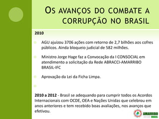 O S AVANÇOS DO COMBATE A
               CORRUPÇÃO NO BRASIL
2010

   AGU ajuizou 3706 ações com retorno de 2,7 bilhões aos cofres
    públicos. Ainda bloqueio judicial de 582 milhões.

   Ministro Jorge Hage faz a Convocação da I CONSOCIAL em
    atendimento a solicitação da Rede ABRACCI-AMARRIBO
    BRASIL-IFC

   Aprovação da Lei da Ficha Limpa.



2010 a 2012 - Brasil se adequando para cumprir todos os Acordos
Internacionais com OCDE, OEA e Nações Unidas que celebrou em
anos anteriores e tem recebido boas avaliações, nos avanços que
efetivou.
 