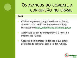 O S AVANÇOS DO COMBATE A
            CORRUPÇÃO NO BRASIL
2011
   OGP – Lançamento programa Governo Dados
    Abertos- 2012 -Hillary Clinton veio dar força.
    Discussão no http://edemocracia.camara.gov.br
   Aprovação da Lei de Transparência e Acesso a
    Informação Pública
   Cadastro de Empresas Inidôneas e que estão
    proibidas de contratar com o Poder Público.
 