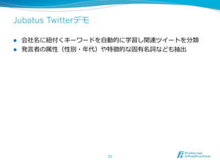 Jubatus Twitterデモ

l  会社名に紐紐付くキーワードを⾃自動的に学習し関連ツイートを分類
l  発⾔言者の属性（性別・年年代）や特徴的な固有名詞なども抽出




                    22
 