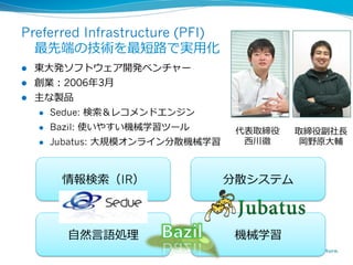Preferred Infrastructure (PFI)
 　最先端の技術を最短路路で実⽤用化
l  東⼤大発ソフトウェア開発ベンチャー
l  創業：2006年年3⽉月
l  主な製品
    l  Sedue: 検索索＆レコメンドエンジン

    l  Bazil: 使いやすい機械学習ツール
                                    代表取締役   取締役副社⻑⾧長
    l  Jubatus: ⼤大規模オンライン分散機械学習     ⻄西川徹    岡野原⼤大輔



      情報検索索（IR）                    分散システム



       ⾃自然⾔言語処理理                    機械学習
                        4
 