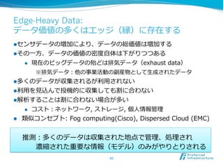 Edge-Heavy Data:
データ価値の多くはエッジ（縁）に存在する
l センサデータの増加により、データの総価値は増加する
l その⼀一⽅方、データの価値の密度度⾃自体は下がりつつある
      l    現在のビッグデータの殆どは排気データ（exhaust  data）
            ※排気データ：他の事業活動の副産物として⽣生成されたデータ
l 多くのデータが収集されるが利利⽤用されない
l 利利⽤用を⾒見見込んで投機的に収集しても割に合わない
l 解析することは割に合わない場合が多い
      l    コスト：ネットワーク,  ストレージ,  個⼈人情報管理理
l    類似コンセプト:  Fog  computing(Cisco),  Dispersed  Cloud  (EMC)


      推測：多くのデータは収集された地点で管理理、処理理され  
       　 　濃縮された重要な情報（モデル）のみがやりとりされる
                                45	
 