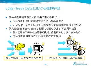 Edge-Heavy Dataにおける機械学習

l  データを解析するために中央に集められない
     l  データを伝送して蓄積するコストが⾼高過ぎる

     l  アプリケーションによっては解析までの時間が許容できない

l  例例えばEdge-heavy dataで必要になるリアルタイム異異常検知
     l  例例：⼯工場システムの故障予知検知、⾃自動⾞車車のヒヤリハット検知

     l  データを削減することが原理理的にできない




バッチ処理理：⼤大きなタイムラグ          リアルタイム処理理：⼩小さな遅延

                     46
 