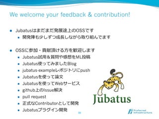 We welcome your feedback & contribution!

l    Jubatusはまだまだ発展途上のOSSです
       l  開発陣も少しずつ成⻑⾧長しながら取り組んでます



l    OSSに参加・貢献頂ける⽅方を歓迎します
       l  Jubatus試⽤用＆質問や感想をML投稿

       l  Jubatus使ってみましたBlog

       l  jubatus-exampleレポジトリにpush

       l  Jubatusを使って論論⽂文

       l  Jubatusを使ってWebサービス

       l  github上のIssue解決

       l  pull request

       l  正式なContributorとして開発

       l  Jubatusプラグイン開発
                             50	
 