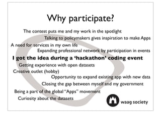 Why participate?
     The contest puts me and my work in the spotlight
                 Talking to policymakers gives inspiration to make Apps
A need for services in my own life
             Expanding professional network by participation in events
I got the idea during a ‘hackathon’ coding event
   Getting experience with open datasets
 Creative outlet (hobby)
                    Opportunity to expand existing app with new data
               Closing the gap between myself and my government
 Being a part of the global “Apps” movement
  Curiosity about the datasets
 