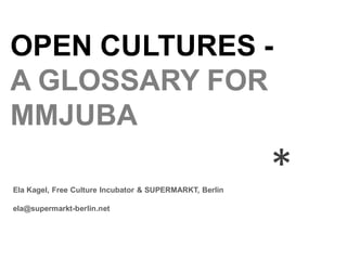 OPEN CULTURES -
A GLOSSARY FOR
MMJUBA

Ela Kagel, Free Culture Incubator & SUPERMARKT, Berlin
                                                         *
ela@supermarkt-berlin.net
 