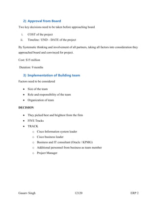 2) Approval from Board
Two key decisions need to be taken before approaching board
i.

COST of the project

ii.

Timeline / END – DATE of the project

By Systematic thinking and involvement of all partners, taking all factors into consideration they
approached board and convinced for project.
Cost: $15 million
Duration: 9 months

3) Implementation of Building team
Factors need to be considered
Size of the team
Role and responsibility of the team
Organization of team
DECISION
They picked best and brightest from the firm
FIVE Tracks
TRACK
o Cisco Information system leader
o Cisco business leader
o Business and IT consultant (Oracle / KPMG)
o Additional personnel from business as team member
o Project Manager

Gauarv Singh

12120

ERP 2

 