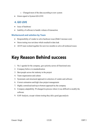 o Changed most of the data according to new system
Green signal to System GO-LIVE

4. GO LIVE
Issue of hardware
Inability of software to handle volume of transaction

Workaround and solution by Team
Responsibility of vendor to solve hardware issue (Didn’t increase cost)
Stress testing was not done which resulted in data leak
All IT team worked together for next two months to solve all technical issues

Key Reason Behind success
1. No.1 agenda for the company, gave priority across all functional area
2. Company believe in standardization
3. Best people across the industry in the project
4. Team organization and culture
5. Systematic and structured approach in selection of vendor and software
6. Correct estimation and high class project management
7. Highly centralized and top to bottom approach by the company
8. Company adaptability  changed its process where it was difficult to modify the
software
9. GAP Analysis, except volume testing they did a good gap analysis

Gauarv Singh

12120

ERP 2

 