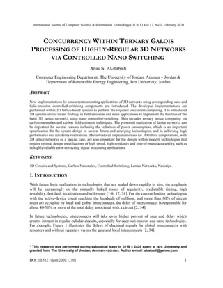 International Journal of Computer Science & Information Technology (IJCSIT) Vol 12, No 1, February 2020
DOI: 10.5121/ijcsit.2020.12101 1
CONCURRENCY WITHIN TERNARY GALOIS
PROCESSING OF HIGHLY-REGULAR 3D NETWORKS
VIA CONTROLLED NANO SWITCHING
Anas N. Al-Rabadi
Computer Engineering Department, The University of Jordan, Amman – Jordan &
Department of Renewable Energy Engineering, Isra University, Jordan
ABSTRACT
New implementations for concurrent computing applications of 3D networks using corresponding nano and
field-emission controlled-switching components are introduced. The developed implementations are
performed within 3D lattice-based systems to perform the required concurrent computing. The introduced
3D systems utilize recent findings in field-emission and nano applications to implement the function of the
basic 3D lattice networks using nano controlled-switching. This includes ternary lattice computing via
carbon nanotubes and carbon field-emission techniques. The presented realization of lattice networks can
be important for several reasons including the reduction of power consumption, which is an important
specification for the system design in several future and emerging technologies, and in achieving high
performance and reliability realizations. The introduced implementations for 3D lattice computations, with
2D lattice networks as a special case, are also important for the design within modern technologies that
require optimal design specifications of high speed, high regularity and ease-of-manufacturability, such as
in highly-reliable error-correcting signal processing applications.
KEYWORDS
3D Circuits and Systems, Carbon Nanotubes, Controlled Switching, Lattice Networks, Nanotips.
1. INTRODUCTION
With future logic realization in technologies that are scaled down rapidly in size, the emphasis
will be increasingly on the mutually linked issues of regularity, predictable timing, high
testability, fast fault localization and self-repair [1-8, 17, 34]. For the current leading technologies
with the active-device count reaching the hundreds of millions, and more than 80% of circuit
areas are occupied by local and global interconnects, the delay of interconnects is responsible for
about 40-50% or more of the total delay associated with a circuit [2, 34].
In future technologies, interconnects will take even higher percent of area and delay which
creates interest in regular cellular circuits, especially for deep sub-micron and nano technologies.
For example, Figure 1 illustrates the delays of electrical signals for global interconnects with
repeaters and without repeaters versus the gate and local interconnects [2, 34].
* This research was performed during sabbatical leave in 2019 – 2020 spent at Isra University and
granted from The University of Jordan, Amman - Jordan. Author e-mail: alrabadi@yahoo.com.
 
