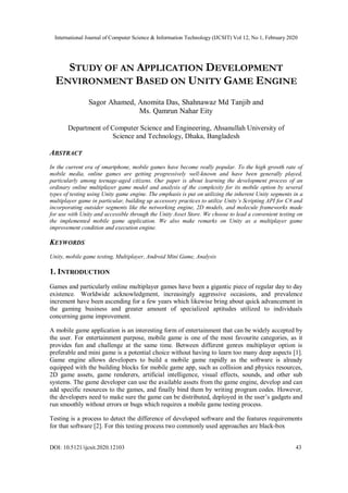 International Journal of Computer Science & Information Technology (IJCSIT) Vol 12, No 1, February 2020
DOI: 10.5121/ijcsit.2020.12103 43
STUDY OF AN APPLICATION DEVELOPMENT
ENVIRONMENT BASED ON UNITY GAME ENGINE
Sagor Ahamed, Anomita Das, Shahnawaz Md Tanjib and
Ms. Qamrun Nahar Eity
Department of Computer Science and Engineering, Ahsanullah University of
Science and Technology, Dhaka, Bangladesh
ABSTRACT
In the current era of smartphone, mobile games have become really popular. To the high growth rate of
mobile media, online games are getting progressively well-known and have been generally played,
particularly among teenage-aged citizens. Our paper is about learning the development process of an
ordinary online multiplayer game model and analysis of the complexity for its mobile option by several
types of testing using Unity game engine. The emphasis is put on utilizing the inherent Unity segments in a
multiplayer game in particular, building up accessory practices to utilize Unity’s Scripting API for C# and
incorporating outsider segments like the networking engine, 2D models, and molecule frameworks made
for use with Unity and accessible through the Unity Asset Store. We choose to lead a convenient testing on
the implemented mobile game application. We also make remarks on Unity as a multiplayer game
improvement condition and execution engine.
KEYWORDS
Unity, mobile game testing, Multiplayer, Android Mini Game, Analysis
1. INTRODUCTION
Games and particularly online multiplayer games have been a gigantic piece of regular day to day
existence. Worldwide acknowledgment, increasingly aggressive occasions, and prevalence
increment have been ascending for a few years which likewise bring about quick advancement in
the gaming business and greater amount of specialized aptitudes utilized to individuals
concerning game improvement.
A mobile game application is an interesting form of entertainment that can be widely accepted by
the user. For entertainment purpose, mobile game is one of the most favourite categories, as it
provides fun and challenge at the same time. Between different genres multiplayer option is
preferable and mini game is a potential choice without having to learn too many deep aspects [1].
Game engine allows developers to build a mobile game rapidly as the software is already
equipped with the building blocks for mobile game app, such as collision and physics resources,
2D game assets, game renderers, artificial intelligence, visual effects, sounds, and other sub
systems. The game developer can use the available assets from the game engine, develop and can
add specific resources to the games, and finally bind them by writing program codes. However,
the developers need to make sure the game can be distributed, deployed in the user’s gadgets and
run smoothly without errors or bugs which requires a mobile game testing process.
Testing is a process to detect the difference of developed software and the features requirements
for that software [2]. For this testing process two commonly used approaches are black-box
 