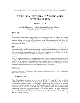 International Journal of Network Security & Its Applications (IJNSA) Vol. 12, No.1, January 2020
DOI: 10.5121/ijnsa.2020.12102 19
SELF-ORGANIZATION AND AUTONOMOUS
NETWORK SURVEY
Houneida SAKLY
COSMOS Laboratory -National Institute of Computer Sciences –
Campus University of Mannouba -Tunisia
ABSTRACT
Purpose
The autonomic network gathers several aspects of Self-organization, which is depicted, into different
autonomous function such as the Self- configuration, the Self-optimization, the Self-repair, the Self-
protection, and the Self-cure. The latter is considered as one of the autonomous functions wished of a
system network, which could be described by autonomous behavior is realized by structures of the control
loops and loop of control.
Issue
These various aspects require an architectural framework, which integrates several protocols of
telecommunication as well as programs proactive and reagents for the prevention and the resolution of the
unforeseen problems. To ensure a reduction of the loops of the operator, we need good management per
policy. An autonomic vision must guarantee the safety and the availability of the resources for the end-
users by respecting the constraints of QoS and the deadlines for replies.
Goals
Depict the challenges, the interests, and the anomalies and compare the autonomic approaches of the
networks which consist of discovering neighbor's in the self-organizing wireless network. These points are
considered the cornerstone of extending autonomous coverage and improving performance. However, the
objective is to detect the hidden node in the neighbor discovery procedure based on the simple flood caused
by the uncoordinated transmission, which can cause an unnecessary loss of energy.
KEYWORDS
Autonomic Network, Self-configuration, Self-optimization, Self-protection, Self-cure, Self-configuration,
QoS, response time, safety
1. INTRODUCTION
These Technologies of modern networks such as BAM, WAN, and LAN, are considered
complicated from a management point of view. It will be almost impossible for human
administrators to supervise them. To control this complication, IBM introduces an approach
promising to aim to create systems of Self-management. This approach of the networks
autonomic aims to conceive which data-processing equipment in the measurement of Self-
adaptation to meet high level aims definitely by the human operator. To obtain autonomous
behaviors, the architecture of these networks is conceived to implement several forms of policies,
 