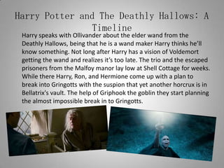 Harry Potter and The Deathly Hallows: A Timeline	Harry speaks with Ollivander about the elder wand from the Deathly Hallows, being that he is a wand maker Harry thinks he’ll know something. Not long after Harry has a vision of Voldemort getting the wand and realizes it’s too late. The trio and the escaped prisoners from the Malfoy manor lay low at Shell Cottage for weeks. While there Harry, Ron, and Hermione come up with a plan to break into Gringotts with the suspion that yet another horcrux is in Bellatrix's vault. The help of Griphook the goblin they start planning the almost impossible break in to Gringotts.