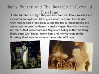 Harry Potter and The Deathly Hallows: A TimelineAs the trio starts to fight they run into Fred and Percy Weasley and soon after an explosion takes place near them and Fred is killed. After making sure Fred's body is safe the trio is forced to find the last known horcrux, Voldemort's snake Nagini. Harry has a vision and learns that Voldemort and Nagini are hiding in the Shrieking Shack along with Snape. Harry, Ron, and Hermione go to the Shrieking Shack only to witness the murder of Snape.