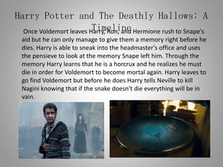 Harry Potter and The Deathly Hallows: A Timeline	 Once Voldemort leaves Harry, Ron, and Hermione rush to Snape's aid but he can only manage to give them a memory right before he dies. Harry is able to sneak into the headmaster's office and uses the pensieve to look at the memory Snape left him. Through the memory Harry learns that he is a horcrux and he realizes he must die in order for Voldemort to become mortal again. Harry leaves to go find Voldemort but before he does Harry tells Neville to kill Nagini knowing that if the snake doesn't die everything will be in vain.