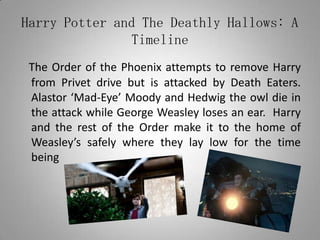 Harry Potter and The Deathly Hallows: A TimelineThe Order of the Phoenix attempts to remove Harry from Privet drive but is attacked by Death Eaters. Alastor ‘Mad-Eye’ Moody and Hedwig the owl die in the attack while George Weasley loses an ear.  Harry and the rest of the Order make it to the home of Weasley’s safely where they lay low for the time being