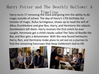 Harry Potter and The Deathly Hallows: A Timeline	Harry turns 17 removing the trace and giving him the ability to do magic outside of school. The day of Harry’s 17th birthday the minster of magic, Rufus Scrimgeour, shows up to read the will of Albus Dumbledore and give Ron, Harry, and Hermione the objects Dumbledore left them. Harry receives the first snitch he ever caught, Hermione get a child’s books called The Tales of Beedle the Bar, and Ron gets a deluminator. With the new found heirlooms Harry, Ron, and Hermione make plans to set out on a journey to find the remaining horcruxes that keep Voldemort tied to life