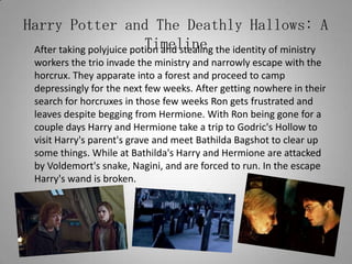 Harry Potter and The Deathly Hallows: A Timeline	After taking polyjuice potion and stealing the identity of ministry workers the trio invade the ministry and narrowly escape with the horcrux. They apparate into a forest and proceed to camp depressingly for the next few weeks. After getting nowhere in their search for horcruxes in those few weeks Ron gets frustrated and leaves despite begging from Hermione. With Ron being gone for a couple days Harry and Hermione take a trip to Godric's Hollow to visit Harry's parent's grave and meet Bathilda Bagshot to clear up some things. While at Bathilda's Harry and Hermione are attacked by Voldemort's snake, Nagini, and are forced to run. In the escape Harry's wand is broken.