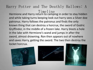 Harry Potter and The Deathly Hallows: A Timeline	Hermione and Harry return to camping in order to stay hidden and while taking turns keeping look out harry sees a Silver doe patronus. Harry follows the patronus and finds the only known thing that can destroy a horcrux, the sword of Godric Gryffindor, in the middle of a frozen lake. Harry blasts a hole in the lake with Hermione's wand and jumps in after the sword, almost drowning. Ron then appears out of nowhere and saves Harry, getting the sword. The two then destroy the locket horcrux.