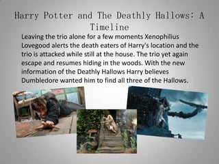 Harry Potter and The Deathly Hallows: A Timeline	Leaving the trio alone for a few moments Xenophilius Lovegood alerts the death eaters of Harry's location and the trio is attacked while still at the house. The trio yet again escape and resumes hiding in the woods. With the new information of the Deathly Hallows Harry believes Dumbledore wanted him to find all three of the Hallows.