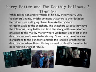 Harry Potter and The Deathly Hallows: A TimelineWhile telling Ron and Hermione of his new theory Harry uses Voldemort's name, which summons snatchers to their location. Hermione uses a stinging charm to make Harry's face unrecognizable to the snatchers. The snatchers suspect they have the infamous Harry Potter and take him along with several other prisoners to the Malfoy Manor where Voldemort and most of the death eaters are known to be staying. Once there the others are disregarded to the dungeons and the trio is taken straight to the death eaters where Draco Malfoy is asked to identify them but he does nothing short of refuse.