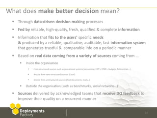 What does make better decision mean?
  Through data-driven decision making processes
  Fed by reliable, high-quality, fresh, qualified & complete information
  Information that fits to the users’ specific needs
   & produced by a reliable, qualitative, auditable, fast information system
   that generates trustful & comparable info on a periodic manner
  Based on real data coming from a variety of sources coming from …
        Inside the organisation
             From structured sources such as operational systems (accounting, ERP’s, EPM’s, Budgets, Referentials…)

             And/or from semi-structured sources (Excel)

             And/or from unstructured sources (Text documents, mails…)

        Outside the organisation (such as benchmarks, social networks…)

  Sources delivered by acknowledged teams that receive DQ feedback to
   improve their quality on a recurrent manner


                                                                                                                       13
 