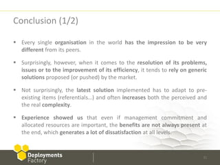 Conclusion (1/2)

 Every single organisation in the world has the impression to be very
  different from its peers.

 Surprisingly, however, when it comes to the resolution of its problems,
  issues or to the improvement of its efficiency, it tends to rely on generic
  solutions proposed (or pushed) by the market.

 Not surprisingly, the latest solution implemented has to adapt to pre-
  existing items (referentials…) and often increases both the perceived and
  the real complexity.

 Experience showed us that even if management commitment and
  allocated resources are important, the benefits are not always present at
  the end, which generates a lot of dissatisfaction at all levels.



                                                                           31
 