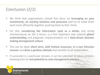 Conclusion (2/2)
 We think that organisations should first focus on leveraging on past
  investments, on existing solutions and processes and try to make them
  work more efficiently together, pushing them to their limits.

 For this, considering the information cycle as a whole, and acting
  simultaneously on the 3 levers, is a first important step towards global
  understanding and pragmatic implementation of a data-driven decision
  making management culture.

 This can be done short term, with limited resources, in a non intrusive
  manner and drive a positive attitude that benefits to all stakeholders.

 If successful in a particular domain, it can be extended to other contexts,
  showing then its real potential as new management practice.



                                                                           32
 
