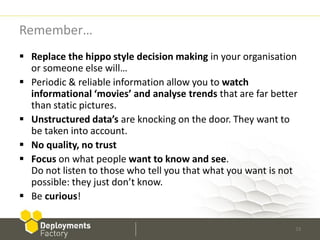 Remember…
 Replace the hippo style decision making in your organisation
  or someone else will…
 Periodic & reliable information allow you to watch
  informational ‘movies’ and analyse trends that are far better
  than static pictures.
 Unstructured data’s are knocking on the door. They want to
  be taken into account.
 No quality, no trust
 Focus on what people want to know and see.
  Do not listen to those who tell you that what you want is not
  possible: they just don’t know.
 Be curious!

                                                              33
 