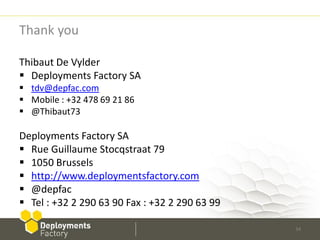 Thank you

Thibaut De Vylder
 Deployments Factory SA
 tdv@depfac.com
 Mobile : +32 478 69 21 86
 @Thibaut73

Deployments Factory SA
 Rue Guillaume Stocqstraat 79
 1050 Brussels
 http://www.deploymentsfactory.com
 @depfac
 Tel : +32 2 290 63 90 Fax : +32 2 290 63 99

                                                34
 