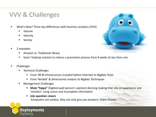 VVV & Challenges
   What's New? Three key differences with business analytics (VVV)
      Volume
      Velocity
      Variety

   2 examples
                                                                               Source http://www.kaushik.net/
       Amazon vs. Traditional library
       Sears' Hadoop solution to reduce a promotion process from 8 weeks to less than one.

   Challenges
      Technical Challenges
            From ‘90 BI infrastructure (created before Internet) to Bigdata Tools
            From ‘Kendall’ & dimensional analysis to Bigdata Techniques
      Management Challenges
            Mute “hippo” (highest-paid person's opinion) decising making that rely on experience and
               'intuition' using scarce and incomplete information
            into question raisers
               ‘Computers are useless, they can only give you answers‘, Pablo Picasso


                                                                                                                6
 