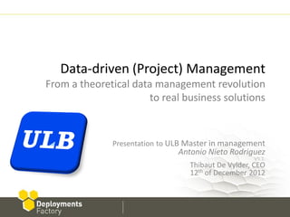 Data-driven (Project) Management
From a theoretical data management revolution
                      to real business solutions


              Presentation to ULB Master in management
                               Antonio Nieto Rodriguez
                                                    V5.1.
                                  Thibaut De Vylder, CEO
                                  12th of December 2012
 