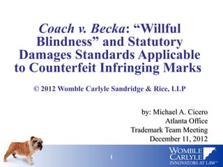 Coach v. Becka: “Willful
    Blindness” and Statutory
 Damages Standards Applicable
to Counterfeit Infringing Marks
   © 2012 Womble Carlyle Sandridge & Rice, LLP


                                 by: Michael A. Cicero
                                        Atlanta Office
                              Trademark Team Meeting
                                   December 11, 2012

                        1                            1
 