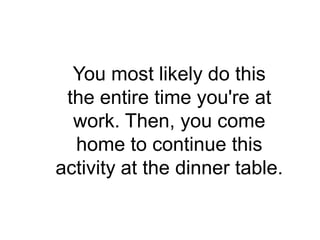 You most likely do this
 the entire time you're at
  work. Then, you come
  home to continue this
activity at the dinner table.
 