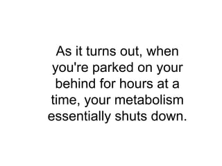 As it turns out, when
 you're parked on your
 behind for hours at a
time, your metabolism
essentially shuts down.
 