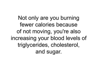 Not only are you burning
    fewer calories because
   of not moving, you're also
increasing your blood levels of
   triglycerides, cholesterol,
           and sugar.
 