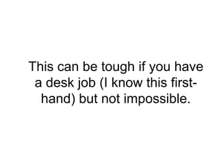 This can be tough if you have
 a desk job (I know this first-
  hand) but not impossible.
 
