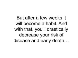 But after a few weeks it
 will become a habit. And
with that, you'll drastically
   decrease your risk of
disease and early death…
 