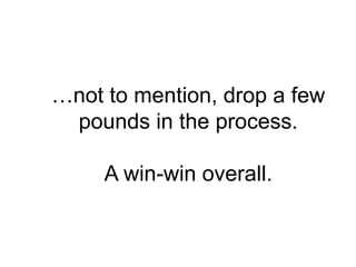 …not to mention, drop a few
 pounds in the process.

     A win-win overall.
 