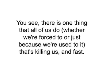 You see, there is one thing
 that all of us do (whether
   we're forced to or just
 because we're used to it)
 that's killing us, and fast.
 