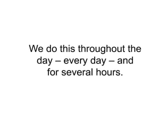 We do this throughout the
 day – every day – and
   for several hours.
 