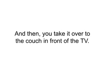 And then, you take it over to
the couch in front of the TV.
 
