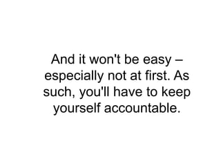 And it won't be easy –
especially not at first. As
such, you'll have to keep
 yourself accountable.
 