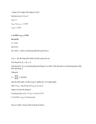 1-alpha=0.95, alpha=0.05 alpha/2=0.025
Độ lệch tự do n=10, p=2
n-p-1=7
talpha/2=t0.025(n-p-1=7)=2.365
-talpha/2=-2.365
t1=6.1824> talpha/2=2.365
bác bỏ H0
t2> 2.365
bác bỏ H0
KL: biến x1 x điều có ảnh hưởng đến thời gian đi lại y
Lưu ý : nếu đổi từng biến thành các biến ta giải như sau
Giải thuyết H0 𝛽1 = 𝛽2 = 0
Giải thuyết H1 𝛽1 và 𝛽2 không đồng thời bằng 0 có ít nhất 1 biến độc lập là có ảnh hưởng thật sự đến
biến phụ thuộc y
Thống kê
𝐹 =
𝑀𝑆𝐸
𝑀𝑆𝑅
= 32.8784
Quy tắc kiểm định: với độ tin cậy (1-alpha) tức với ý nghĩa alpha
Nếu F>Falpha : bác bỏ H0 (với Falpha p và n-p-1)
Ngược lại chưa đủ chứng cứ
Tra bảng Fisher với n1=2 và n2=7 ta có F=4.74
F=32.8784 > Falpha=4.74 bác bỏ H0
Vậy có ít nhất 1 trong 2 biến là độ dài lộ trình x1
 