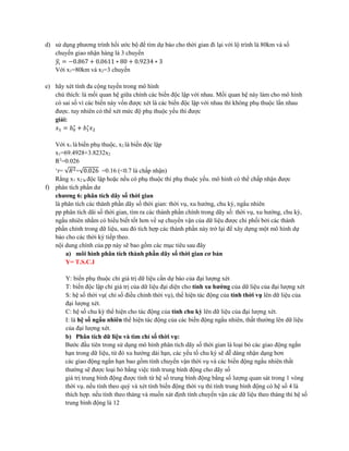 d) sử dụng phương trình hồi ước bộ để tìm dự báo cho thời gian đi lại với lộ trình là 80km và số
chuyến giao nhận hàng là 3 chuyến
𝑦𝑖̂ = −0.867 + 0.0611 ∗ 80 + 0.9234 ∗ 3
Với x1=80km và x2=3 chuyến
e) hãy xét tính đa cộng tuyến trong mô hình
chú thích: là mối quan hệ giữa chính các biến độc lập với nhau. Mối quan hệ này làm cho mô hình
có sai số vì các biến này vốn được xét là các biến độc lập với nhau thì không phụ thuộc lẩn nhau
được. tuy nhiên có thể xét mức độ phụ thuộc yếu thì được
giải:
𝑥1 = 𝑏0
∗
+ 𝑏1
∗
𝑥2
Với x1 là biến phụ thuộc, x2 là biến độc lập
x1=69.4928+3.8232x2
R2
=0.026
‘r= √𝑅2=√0.026 =0.16 (<0.7 là chấp nhận)
Rằng x1 x2 là độc lập hoặc nếu có phụ thuộc thì phụ thuộc yếu. mô hình có thể chấp nhận được
f) phân tích phần dư
chương 6: phân tích dãy số thời gian
là phân tích các thành phần dãy số thời gian: thời vụ, xu hướng, chu kỳ, ngẩu nhiên
pp phân tích dãi số thời gian, tìm ra các thành phần chính trong dãy số: thời vụ, xu hướng, chu kỳ,
ngẩu nhiên nhằm có hiểu biết tốt hơn về sự chuyển vận của dữ liệu được chi phối bởi các thành
phần chính trong dữ liệu, sau đó tích hợp các thành phần này trở lại để xây dựng một mô hình dự
báo cho các thời kỳ tiếp theo.
nội dung chính của pp này sẽ bao gồm các mục tiêu sau đây
a) môi hình phân tích thành phần dãy số thời gian cơ bản
Y= T.S.C.I
Y: biến phụ thuộc chỉ giá trị dữ liệu cần dự báo của đại lượng xét
T: biến độc lập chỉ giá trị của dữ liệu đại diện cho tính xu hướng của dữ liệu của đại lượng xét
S: hệ số thời vụ( chỉ số điều chỉnh thời vụ), thể hiện tác động của tính thời vụ lên dữ liệu của
đại lượng xét.
C: hệ số chu kỳ thể hiện cho tác động của tính chu kỳ lên dữ liệu của đại lượng xét.
I: là hệ số ngẩu nhiên thể hiện tác động của các biến động ngẩu nhiên, thất thường lên dữ liệu
của đại lượng xét.
b) Phân tích dữ liệu và tìm chỉ số thời vụ:
Bước đầu tiên trong sử dụng mô hình phân tích dãy số thời gian là loại bỏ các giao động ngắn
hạn trong dữ liệu, từ đó xu hướng dài hạn, các yếu tố chu kỳ sẽ dễ dàng nhận dạng hơn
các giao động ngắn hạn bao gồm tính chuyển vận thời vụ và các biến động ngẩu nhiên thất
thường sẽ được loại bỏ bằng việc tính trung bình động cho dãy số
giá trị trung bình động được tính từ hệ số trung bình động bằng số lượng quan sát trong 1 vòng
thời vụ. nếu tính theo quý và xét tính biến động thời vụ thì tính trung bình động có hệ số 4 là
thích hợp. nếu tính theo tháng và muốn xát định tính chuyển vận các dữ liệu theo tháng thì hệ số
trung bình động là 12
 
