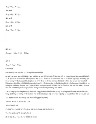 𝐻𝑡+1 = 𝐹𝑡+1 + 2𝑇𝑡+1
Xét m=2
𝐻𝑡+2 = 𝐹𝑡+1 + 2𝑇𝑡+1
Xét m=3
𝐻𝑡+3 = 𝐹𝑡+1 + 3𝑇𝑡+1
Xét m=4
𝐻𝑡+4 = 𝐹𝑡+1 + 4𝑇𝑡+1
.
.
.
Xét m-1
𝐻𝑡+(𝑚−1) = 𝐹𝑡+1 + (𝑚 − 1)𝑇𝑡+1
Xét m
𝐻𝑡+𝑚 = 𝐹𝑡+1 + 𝑚𝑇𝑡+1
t: thời kỳ t
t+m: thời kỳ t+m sau thời kỳ t là m giai đoạn(thời kỳ)
pp holt cho ta dự báo ở thời kỳ t+1 khi mà hiện tại ta ở thời kỳ t, có số liệu thực AT và các đại lượng liên quan đã biết (Ft,
Tt, ∝ 𝛾), do đó ta có thể tìm thấy dự báo ở thời kỳ t+1 là Ft+1 là có cơ sở khoa học và có thể tin cậy được, đại lượng giá
trị xu hướng Tt+1 có được nhờ công thức số 2. Từ đó ta có dự báo holt cho thời kỳ t+1. Nếu như ta xem như tình hình
không thay đổi nhiều ở thời kỳ tiếp sau nữa ở thời kỳ t+2 nên ta cũng có dự báo ban đầu là t+1 nhưng sau 1 thời kỳ thì xu
hướng thì đại lượng tăng lên 1(t+1) nữa là 2T+1, tương tự cho đến thời kỳ t+m ta vẫn có dự báo ban đầu là Ft+1 và xem
như tình hình không biến đổi quá nhiều, nhưng sau m thời kỳ nên tăng lên mT+1.
Lưu ý: càng dự báo càng xa thì độ chính xác càng giãm vì có nhiều biến có xảy ra không tính hết được mà chỉ đưa vào
trong đại lượng xu hướng Tt+1 mà thôi. Tuy nhiên nó cũng là một cơ sở cho việc lập kế hoạch nhiều thời kỳ sau, dài hạn
VD: dự báo doanh thu của cty S & P 500 bằng pp holt (VD8)
Xét t=1: A1=88.58, F1=88.58, T1=0
Xét t=2 tacó2 = 0
F2=0.64*A1+(1-0.64)*(F1+T1)=0.64*88.58+(1-0.64)*(88.58+0)=88.58
Tt+1=T2= (1-0.24)*T1+0.24(F2-F1)=0
Ht+1=H2=Ft+1+1Tt+1=F2+T2=88.58+0=88.58
 