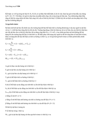 Xem bảng excel VD8
Kết luận: so với kq trong tài liệu H1 H2, H3,H4 có sự khác biệt nhất định, lý do là việc chọn lựa giá trị ban đầu của chúng
ta:F1=A1, T1= 0 là khác với giá trị chọn lựa của phần mềm chạy cho ra kq trong tài liệu này. Tuy nhiêncũng nhận thấy
rằng số thời kỳ càng nhiều thì khác biệt càng ít đi, nếu số thời kỳ đủ lớn(1-122thời kỳ) thì sai lệch của hai phép tính về kq
dự báo là không đáng kể
3.6 pp holt-winter
Pp hàm mũ holt dự báo rất chính xác cho trường hợp dữ liệu thể hiện tính xu hướng đơn(trong ví dụ này người ta dự báo
với m=1 vì dữ liệu theo từng thời kỳ đã cho đủ. Trường hợp đang ở thời kỳ hiện tại, kô có số liệu cho các thời kỳ tiếp theo
mà vẫn dự báo cho m thời kỳ tiếp theo thì ta dùng công thức Ht+m= Ft+mTt+1) tuy nhiên pp hàm mũ holt không thể áp
dụng tốt cho trường hợp dữ liệu có tính thời vụ. để khắc phục tình trạng này người ta đã mở rộng hàm số mũ Holt-winter,
được sử dụng khi dữ liệu thể hiện cà tính xu hướng và thời vụ, so với pp holt pp holt-winter có thêm ptrình điều chỉnh
tính thời vụ
𝐹𝑡 = 𝛼
𝐴 𝑡
𝑆𝑡−𝑝
+ (1 − 𝛼)(𝐹𝑡−1 + 𝑇𝑡−1)
𝑆𝑡 = 𝛽
𝐴1
𝐹1
+ (1 − 𝛽)𝑆𝑡−𝑝
𝑇𝑡 = 𝛾(𝐹𝑡 − 𝐹𝑡−1) + (1 − 𝛾)𝑇𝑡−1
𝑊𝑡+1 = (𝐹𝑡 + 1𝑇𝑡+1)𝑆𝑡+1−𝑝
At giá trị thực của đại lượng xét ở thời kỳ t
Ft giá trị dự báo của đại lượng xét ở thời kỳ t
Ft-1 giá trị dự báo của đại lượng xét ở thời kỳ t-1
Tt giá trị thể hiện tính xu hướng ở thời kỳ t
Tt-1 giá trị thể hiện tính xu hướng ở thời kỳ t-1
St hệ số thể hiện sự tác động của tính thời vụ lên dữ liệu hiện ở thời kỳ t
St-p hệ số thể hiện sự tác động của tính thời vụ lên dữ liệu hiện ở thời kỳ t-p
St+m-p hệ số thể hiện sự tác động của tính thời vụ lên dữ liệu hiện ở thời kỳ t+m-p
𝛼 hằng số mũ (0< 𝛼<1)
𝛾 hằng số mũ thể hiện ảnh hưởng của tính xu hướng của dữ liệu ( 0< 𝛾<1)
𝛽 hằng số mũ thể hiện ảnh hưởng của tính thời vụ của dữ liệu (0< 𝛽 < 1)
M thời kỳ dự báo ở tương lai
P số thời kỳ trong 1 thời vụ
Wt+m giá trị dự báo đại lượng xét theo pp holt winter ở t thời kỳ t+m
 