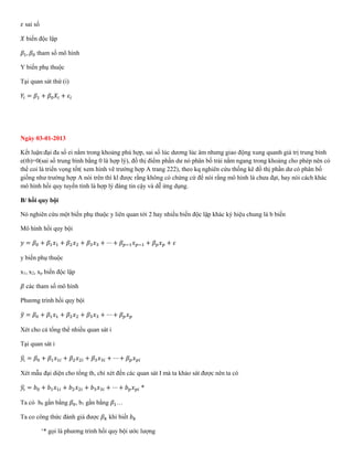 𝜀 sai số
𝑋 biến độc lập
𝛽1, 𝛽0 tham số mô hình
Y biến phụ thuộc
Tại quan sát thứ (i)
𝑌𝑖 = 𝛽1 + 𝛽0 𝑋𝑖 + 𝜀𝑖
Ngày 03-01-2013
Kết luận:đại đa số ei nằm trong khoảng phù hợp, sai số lúc dương lúc âm nhưng giao động xung quanh giá trị trung bình
e(tb)=0(sai số trung bình bằng 0 là hợp lý), đồ thị điểm phần dư nó phân bố trải nằm ngang trong khoảng cho phép nên có
thể coi là triển vọng tốt( xem hình vẽ trường hợp A trang 222), theo kq nghiên cứu thống kê đồ thị phần dư có phân bố
giống như trường hợp A nói trên thì kl được rằng không có chứng cứ để nói rằng mô hình là chưa đạt, hay nói cách khác
mô hình hồi quy tuyến tính là hợp lý đáng tin cậy và dễ ứng dụng.
B/ hồi quy bội
Nó nghiên cứu một biến phụ thuộc y liên quan tới 2 hay nhiều biến độc lập khác ký hiệu chung là b biến
Mô hình hồi quy bội
𝑦 = 𝛽0 + 𝛽1 𝑥1 + 𝛽2 𝑥2 + 𝛽3 𝑥3 + ⋯ + 𝛽 𝑝−1 𝑥 𝑝−1 + 𝛽 𝑝 𝑥 𝑝 + 𝜀
y biến phụ thuộc
x1, x2, xp biến độc lập
𝛽 các tham số mô hình
Phương trình hồi quy bội
𝑦̂ = 𝛽0 + 𝛽1 𝑥1 + 𝛽2 𝑥2 + 𝛽3 𝑥3 + ⋯ + 𝛽 𝑝 𝑥 𝑝
Xét cho cả tổng thể nhiều quan sát i
Tại quan sát i
𝑦𝑖̂ = 𝛽0 + 𝛽1 𝑥1𝑖 + 𝛽2 𝑥2𝑖 + 𝛽3 𝑥3𝑖 + ⋯ + 𝛽 𝑝 𝑥 𝑝𝑖
Xét mẫu đại diện cho tổng th, chỉ xét đến các quan sát I mà ta khảo sát được nên ta có
𝑦𝑖̂ = 𝑏0 + 𝑏1 𝑥1𝑖 + 𝑏2 𝑥2𝑖 + 𝑏3 𝑥3𝑖 + ⋯ + 𝑏 𝑝 𝑥 𝑝𝑖 *
Ta có b0 gần bằng 𝛽0, b1 gần bằng 𝛽1…
Ta co công thức đánh giá được 𝛽 𝑘 khi biết 𝑏 𝑘
‘* gọi là phương trình hồi quy bội ước lượng
 
