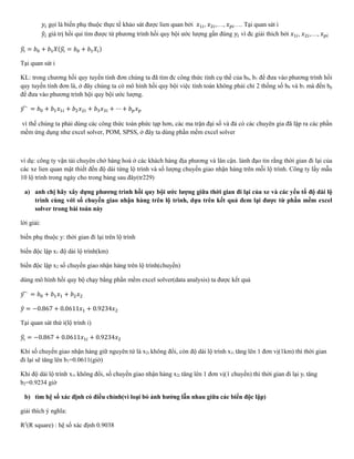 𝑦𝑖 gọi là biến phụ thuộc thực tế khảo sát được lien quan bởi 𝑥1𝑖, 𝑥2𝑖,…, 𝑥 𝑝𝑖…. Tại quan sát i
𝑦̂𝑖 giá trị hồi qui tìm được từ phương trình hồi quy bội ước lượng gần đúng 𝑦𝑖 vì đc giải thích bởi 𝑥1𝑖, 𝑥2𝑖,…, 𝑥 𝑝𝑖
𝑦𝑖̂ = 𝑏0 + 𝑏1 𝑋(𝑦𝑖̂ = 𝑏0 + 𝑏1 𝑋𝑖)
Tại quan sát i
KL: trong chương hồi quy tuyến tính đơn chúng ta đã tìm đc công thức tính cụ thề của b0, b1 để đưa vào phương trình hồi
quy tuyến tính đơn là, ở đây chúng ta có mô hình hồi quy bội việc tính toán không phải chỉ 2 thống số b0 và b1 mà đến bp
để đưa vào phương trình hội quy bội ước lượng.
𝑦̂ = 𝑏0 + 𝑏1 𝑥1𝑖 + 𝑏2 𝑥2𝑖 + 𝑏3 𝑥3𝑖 + ⋯ + 𝑏 𝑝 𝑥 𝑝
vì thế chúng ta phải dùng các công thức toán phức tạp hơn, các ma trận đại số và đả có các chuyên gia đã lập ra các phần
mềm ứng dụng như excel solver, POM, SPSS, ở đây ta dùng phần mềm excel solver
ví dụ: công ty vận tải chuyên chở hàng hoá ở các khách hàng địa phương và lân cận. lảnh đạo tin rằng thời gian đi lại của
các xe lien quan mật thiết đến độ dài từng lộ trình và số lượng chuyến giao nhận hàng trên mỗi lộ trình. Công ty lấy mẫu
10 lộ trình trong ngày cho trong bảng sau đây(tr229)
a) anh chị hãy xây dựng phương trình hồi quy bội ước lượng giữa thời gian đi lại của xe và các yếu tố độ dài lộ
trình cùng với số chuyến giao nhận hàng trên lộ trình, dựa trên kết quả đem lại được từ phần mềm excel
solver trong bài toán này
lời giải:
biến phụ thuộc y: thời gian đi lại trên lộ trình
biến độc lập x1 độ dài lộ trình(km)
biến độc lập x2 số chuyến giao nhận hàng trên lộ trình(chuyến)
dùng mô hình hồi quy bộ chạy bằng phần mềm excel solver(data analysis) ta được kết quả
𝑦̂ = 𝑏0 + 𝑏1 𝑥1 + 𝑏2 𝑥2
𝑦̂ = −0.867 + 0.0611𝑥1 + 0.9234𝑥2
Tại quan sát thứ i(lộ trình i)
𝑦𝑖̂ = −0.867 + 0.0611𝑥1𝑖 + 0.9234𝑥2
Khi số chuyến giao nhận hàng giữ nguyên tứ là x2i không đổi, còn độ dài lộ trình x1i tăng lên 1 đơn vị(1km) thì thời gian
đi lại sẽ tăng lên b1=0.0611(giờ)
Khi độ dài lộ trình x1i không đổi, số chuyến giao nhận hàng x2i tăng lên 1 đơn vị(1 chuyến) thì thời gian đi lại yi tăng
b2=0.9234 giờ
b) tìm hệ số xác định có điều chỉnh(vì loại bỏ ảnh hưởng lẫn nhau giữa các biến độc lập)
giải thích ý nghĩa:
R2
(R square) : hệ số xác định 0.9038
 