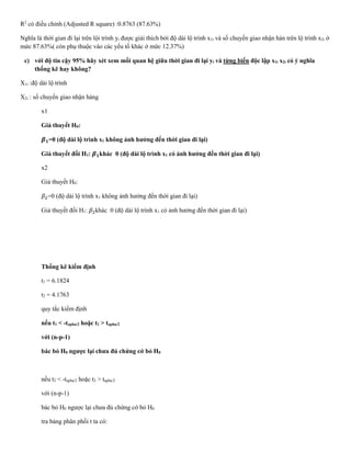 R2
có điều chỉnh (Adjusted R square) :0.8763 (87.63%)
Nghĩa là thời gian đi lại trên lội trình yi được giải thích bởi độ dài lộ trình x1i và số chuyến giao nhận hàn trên lộ trình x2i ở
mức 87.63%( còn phụ thuộc vào các yếu tố khác ở mức 12.37%)
c) với độ tin cậy 95% hãy xét xem mối quan hệ giữa thời gian đi lại yi và từng biến độc lập x1i x2i có ý nghĩa
thống kê hay không?
X1i :độ dài lộ trình
X2i : số chuyến giao nhận hàng
x1
Giả thuyết H0:
𝜷 𝟏=0 (độ dài lộ trình x1 không ảnh hưởng đến thời gian đi lại)
Giả thuyết đối H1: 𝜷 𝟏khác 0 (độ dài lộ trình x1 có ảnh hưởng đến thời gian đi lại)
x2
Giả thuyết H0:
𝛽2=0 (độ dài lộ trình x1 không ảnh hưởng đến thời gian đi lại)
Giả thuyết đối H1: 𝛽2khác 0 (độ dài lộ trình x1 có ảnh hưởng đến thời gian đi lại)
Thống kê kiểm định
t1 = 6.1824
t2 = 4.1763
quy tắc kiểm định
nếu t1 < -tapha/2 hoặc t1 > tapha/2
với (n-p-1)
bác bỏ H0 ngược lại chưa đủ chứng cớ bỏ H0
nếu t2 < -tapha/2 hoặc t2 > tapha/2
với (n-p-1)
bác bỏ H0 ngược lại chưa đủ chứng cớ bỏ H0
tra bảng phân phối t ta có:
 
